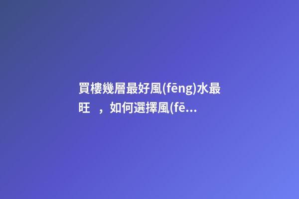 買樓幾層最好風(fēng)水最旺，如何選擇風(fēng)水好的樓層